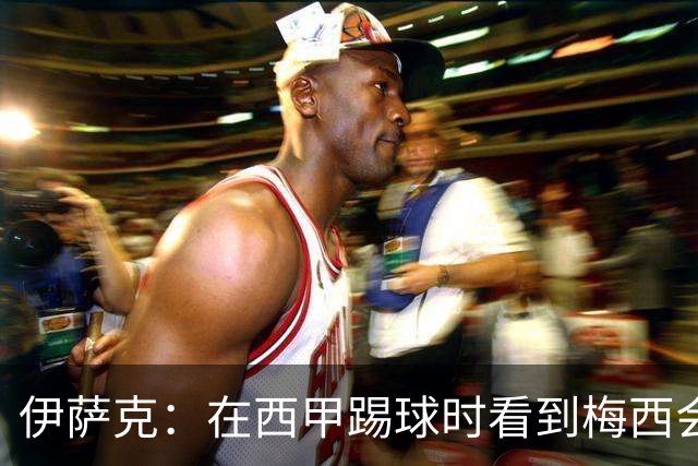 伊萨克：在西甲踢球时看到梅西会被震撼到 合作过最好的球员是D席